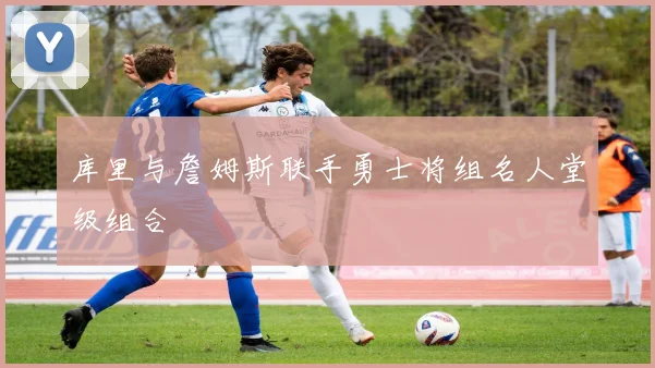 库里与詹姆斯联手勇士将组名人堂级组合
