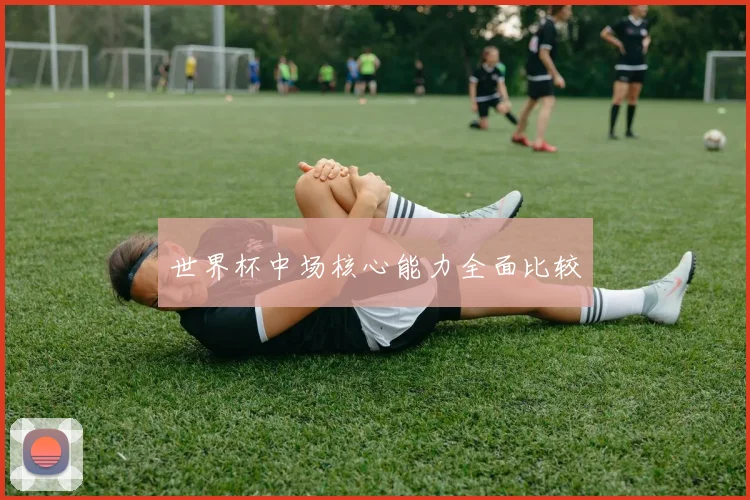 世界杯中场核心能力全面比较