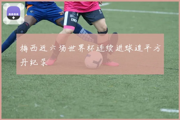梅西近六场世界杯连续进球追平方丹纪录